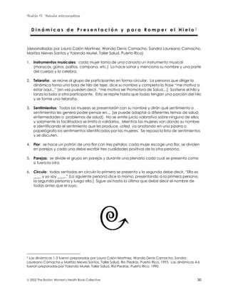 Modulo #7: Métodos anticonceptivos
 2002 The Boston Women's Health Book Collective 30
D i n á m i c a s d e P r e s e n t a c i ó n y p a r a R o m p e r e l H i e l o 2
(desarrolladas por Laura Colón Martínez, Wanda Denis Camacho, Sandra Laureano Camacho,
Maritza Nieves Santos y Yolanda Muriel, Taller Salud, Puerto Rico)
1. Instrumentos musicales: cada mujer toma de una canasta un instrumento musical
(maracas, güiros, palitos, campana, etc.) Lo hace sonar y menciona su nombre y una parte
del cuerpo y la celebra.
2. Telaraña: se reúne al grupo de participantes en forma circular. La persona que dirige la
dinámica toma una bola de hilo de tejer, dice su nombre y completa la frase “me motiva a
estar aquí...” [en vez pueden decir, “me motiva ser Promotora de Salud....] Sostiene el hilo y
lanza la bola a otra participante. Esto se repite hasta que todas tengan una porción del hilo
y se forme una telaraña.
3. Sentimientos: Todas las mujeres se presentarán con su nombre y dirán qué sentimiento o
sentimientos les genera poder pensar en.... [se puede adaptar a diferentes temas de salud,
enfermedades o problemas de salud]. No se emite juicio valorativo sobre ninguno de ellos
y solamente la facilitadora se limita a validarlos. Mientras las mujeres van dando su nombre
e identificando el sentimiento que les produce, usted va anotando en una pizarra o
papelógrafo los sentimientos identificados por las mujeres. Se repasa la lista de sentimientos
y se discuten.
4. Flor: se hace un patrón de una flor con tres pétalos; cada mujer escoge una flor, se dividen
en parejas y cada una debe escribir tres cualidades positivas de la otra persona.
5. Parejas: se divide el grupo en parejas y durante una plenaria cada cual se presenta como
si fuera la otra.
6. Círculo: todas sentadas en círculo la primera se presenta y la segunda debe decir, “Ella es
____ y yo soy ____.” [La siguiente persona dice lo mismo, presentando a la primera persona,
la segunda persona y luego ella.] Sigue así hasta la última que debe decir el nombre de
todas antes que el suyo.
2 Las dinámicas 1-3 fueron preparadas por Laura Colón Martínez, Wanda Denis Camacho, Sandra
Laureano Camacho y Maritza Nieves Santos, Taller Salud, Río Piedras, Puerto Rico, 1993. Las dinámicas 4-6
fueron preparadas por Yolanda Muriel, Taller Salud, Río Piedras, Puerto Rico, 1990.
 