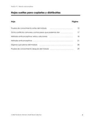 Modulo #7: Métodos anticonceptivos
 2002 The Boston Women's Health Book Collective 4
Hojas sueltas para copiarlas y distribuirlas
Hoja Página
Prueba de conocimiento antes del módulo . . . . . . . . . . . . . . . . . . . . . . . . 10
Ocho conflictos comunes y ochos pasos que podemos dar . . . . . . . . . . . . . 17
Métodos anticonceptivos: retos y soluciones . . . . . . . . . . . . . . . . . . . . . . . . . 18
Métodos anticonceptivos . . . . . . . . . . . . . . . . . . . . . . . . . . . . . . . . . . . . . . . . . . . 21
Díganos qué piensa del módulo . . . . . . . . . . . . . . . . . . . . . . . . . . . . . . . . . . . . 28
Prueba de conocimiento después del módulo . . . . . . . . . . . . . . . . . . . . . . . . . 29
 