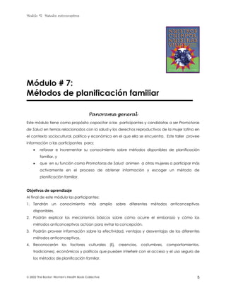 Modulo #7: Métodos anticonceptivos
 2002 The Boston Women's Health Book Collective 5
Módulo # 7:
Métodos de planificación familiar
Panorama general
Este módulo tiene como propósito capacitar a las participantes y candidatas a ser Promotoras
de Salud en temas relacionados con la salud y los derechos reproductivos de la mujer latina en
el contexto sociocultural, político y económico en el que ella se encuentra. Este taller provee
información a las participantes para:
• reforzar e incrementar su conocimiento sobre métodos disponibles de planificación
familiar, y
• que en su función como Promotoras de Salud animen a otras mujeres a participar más
activamente en el proceso de obtener información y escoger un método de
planificación familiar.
Objetivos de aprendizaje
Al final de este módulo las participantes:
1. Tendrán un conocimiento más amplio sobre diferentes métodos anticonceptivos
disponibles.
2. Podrán explicar los mecanismos básicos sobre cómo ocurre el embarazo y cómo los
métodos anticonceptivos actúan para evitar la concepción.
3. Podrán proveer información sobre la efectividad, ventajas y desventajas de los diferentes
métodos anticonceptivos.
4. Reconocerán los factores culturales (Ej. creencias, costumbres, comportamientos,
tradiciones), económicos y políticos que pueden interferir con el acceso y el uso seguro de
los métodos de planificación familiar.
 
