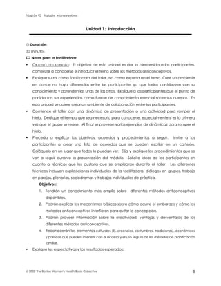 Modulo #7: Métodos anticonceptivos
 2002 The Boston Women's Health Book Collective 8
Unidad 1: Introducción
$ Duración:
30 minutos
% Notas para la facilitadora:
! OBJETIVO DE LA UNIDAD: El objetivo de esta unidad es dar la bienvenida a las participantes,
comenzar a conocerse e introducir el tema sobre los métodos anticonceptivos.
! Explique su rol como facilitadora del taller, no como experta en el tema. Cree un ambiente
en donde no haya diferencias entre las participantes ya que todas contribuyen con su
conocimiento y aprenden las unas de las otras. Explique a las participantes que el punto de
partida son sus experiencias como fuente de conocimiento esencial sobre sus cuerpos. En
esta unidad se quiere crear un ambiente de colaboración entre las participantes.
! Comience el taller con una dinámica de presentación o una actividad para romper el
hielo. Dedique el tiempo que sea necesario para conocerse, especialmente si es la primera
vez que el grupo se reúne. Al final se proveen varios ejemplos de dinámicas para romper el
hielo.
! Proceda a explicar los objetivos, acuerdos y procedimientos a seguir. Invite a las
participantes a crear una lista de acuerdos que se pueden escribir en un cartelón.
Colóquelo en un lugar que todas lo puedan ver. Elija y explique los procedimientos que se
van a seguir durante la presentación del módulo. Solicite ideas de las participantes en
cuanto a técnicas que les gustaría que se emplearan durante el taller. Las diferentes
técnicas incluyen explicaciones individuales de la facilitadora, diálogos en grupos, trabajo
en parejas, plenarias, sociodramas y trabajos individuales de práctica.
Objetivos:
1. Tendrán un conocimiento más amplio sobre diferentes métodos anticonceptivos
disponibles.
2. Podrán explicar los mecanismos básicos sobre cómo ocurre el embarazo y cómo los
métodos anticonceptivos interfieren para evitar la concepción.
3. Podrán proveer información sobre la efectividad, ventajas y desventajas de los
diferentes métodos anticonceptivos.
4. Reconocerán los elementos culturales (Ej. creencias, costumbres, tradiciones), económicos
y políticos que pueden interferir con el acceso y el uso seguro de los métodos de planificación
familiar.
! Explique las expectativas y los resultados esperados:
 