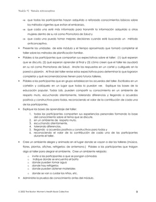 Modulo #7: Métodos anticonceptivos
 2002 The Boston Women's Health Book Collective 9
& que todas las participantes hayan adquirido o reforzado conocimientos básicos sobre
los métodos vigentes que evitan el embarazo,
& que cada una esté más informada para transmitir la información adquirida a otras
mujeres dentro de su rol como Promotora de Salud y
& que cada una pueda tomar mejores decisiones cuando esté buscando un método
anticonceptivo.
! Presente las unidades de este módulo y el tiempo aproximado que tomará completar el
taller sobre los métodos de planificación familiar.
! Pídales a las participantes que compartan sus expectativas sobre el taller: (1) qué esperan
que se discuta, (2) qué esperan aprender al final y (3) cómo creen que el taller les ayudará
en su rol como Promotoras de Salud. Anote las respuestas en un cartel y cuélguelo en la
pared o pizarrón. Al final del taller revise estas expectativas para determinar lo que lograron
completar y qué recomendaciones tienen para futuros talleres.
! Pídales a las participantes que en grupo establezcan los acuerdos del taller. Escríbalos en un
cartelón y colóquelo en un lugar que todas lo puedan ver. Explique las bases de la
educación popular. Todas Uds. pueden compartir su conocimiento en un ambiente de
respeto muto, escuchando atentamente, tolerando diferencias y llegando a acuerdos
positivos y constructivos para todas, reconociendo el valor de la contribución de cada una
de las participantes.
! Explique las bases de aprendizaje del taller:
1. todas las participantes comparten sus experiencias personales formando la base
del conocimiento sobre el tema que se discute,
2. en un ambiente de respeto muto,
3. escuchando atentamente,
4. tolerando diferencias,
5. llegando a acuerdos positivos y constructivos para todas y
6. reconociendo el valor de la contribución de cada una de las participantes
durante el taller.
! Cree un ambiente alegre y animado en el lugar donde se vayan a dar los talleres (música,
flores, plantas, afiches, refrigerios; de antemano.) Pídales a las participantes que traigan
algo al taller para alegrar el ambiente. Cree un ambiente relajado:
o invite a las participantes a que se pongan cómodas
o indique donde se encuentra el baño
o donde pueden tomar agua
o donde hay refrigerios
o donde pueden obtener materiales
o donde se van a cuidar los niños, etc.
! Administre la prueba de conocimiento antes del módulo.
 