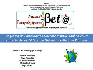 FATLA
               Fundación para la Actualización Tecnológica de Latinoamérica
                       Programa de Experto en Procesos Elearning
                         Módulo 5 - Modelo PACIE – Capacitación




Programa de Capacitación Docente Institucional en el uso
 correcto de las TIC’s, en la Universidad Beta de Panamá

     Asesores Tecnopedagógicos Bet@

           Alfredo Simancas
            Keyla Torrealba
           Marcos Sarmiento
           Melina Rodríguez
              Olga Viloria
 