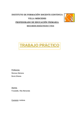 INSTITUTO DE FORMACIÓN DOCENTE CONTINUA
VILLA MERCEDES
PROFESORADO DE EDUCACIÓN PRIMARIA
RECURSOS DIDÁCTICOS Y TICS
Profesoras:
Reinoso Mariana
Bovio Silvana
Alumna:
Forastello, Rita Marianela
Comisión: mañana
 