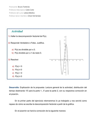 Practicante: Bruno Torterolo 
Profesora Adscriptora: Carla Corte 
Profesora del curso: Leticia Medina 
Profesor tercer miembro: Omar Hernández 
Desarrollo: Explicación de la propuesta: Lectura general actividad, distribución del tiempo destinando 10' para la parte 1., 5' 2, con su respectiva corrección en el pizarrón. 
En la primer parte del ejercicios retomaremos lo ya trabajado y nos servirá como repaso de cómo se escribe la descomposición factorial a partir gráfica. 
En el pizarrón se hará la corrección de siguiente manera: 
Actividad 
1. Hallar la descomposición factorial de P(x). 
2. Responde Verdadero o Falso. Justifica. 
a)P(x) es divisible por x-3. 
b)P(x) dividido por x-1 da resto 0. 
3. Resolver: 
a)P(x) < 0 
b)P(x) ≤ 0 
c)P(x) > 0 
d)P(x) ≥ 0 
 