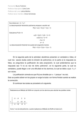 Practicante: Bruno Torterolo 
Profesora Adscriptora: Carla Corte 
Profesora del curso: Leticia Medina 
Profesor tercer miembro: Omar Hernández 
En la segunda parte de actividad, decidimos presentar un verdadero o falso, el cual nos sacara dudas sobre la división de polinomios; en parte a) respuesta es falsa, se preguntara la justificación de esta proposición, cual pretendemos que la respuesta sea “3 no es raíz de dicho polinomio”, en la siguiente parte, cual verdadera, puede llegar a ver una dificultad en los alumnos, la cual se debe que -1 y son raíces. 
La justificación correcta es que P(x) divisible por x - 1 porque es raíz. 
Esto se puede aclarar en los grupos si surge la duda o forma frontal cuando realice la corrección. 
Si continúan las dudas se procederá a lo siguiente: 
Sus raíces son: -3, -1 y 1 
La descomposición factorial la podríamos empezar a escribir así: 
P(x) = a.(x + 3).(x + 1).(x - 1) 
Calculamos P (0) = 9 
a.(0 + 3).(0 + 1).(0 - 1) = 9 
a.(3).(1).(- 1) = 9 
- 3.a = 9 
a = -3 
La descomposición factorial nos queda de la siguiente manera 
P(x) = -3.(x + 3).(x + 1).(x - 1) 
Realizaremos el Método de Ruffini en conjunto con los alumnos para abordar las posibles dudas. 
-3 - 9 3 9 
1 -3 -12 -9 
-3 -12 -9 0 
Como 1 es raíz del polinomio, cuando realizamos el Método de Ruffini el resto es 0.  