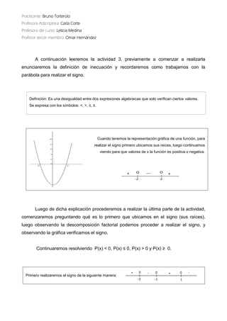 Practicante: Bruno Torterolo 
Profesora Adscriptora: Carla Corte 
Profesora del curso: Leticia Medina 
Profesor tercer miembro: Omar Hernández 
A continuación leeremos la actividad 3, previamente a comenzar realizarla enunciaremos la definición de inecuación y recordaremos como trabajamos con parábola para realizar el signo. 
Luego de dicha explicación procederemos a realizar la última parte actividad, comenzaremos preguntando qué es lo primero que ubicamos en el signo (sus raíces), luego observando la descomposición factorial podemos proceder a realizar el signo, y observando la gráfica verificamos el signo. 
Continuaremos resolviendo P(x) < 0, ≤ 0, P(x) > 0 y ≥ 0. 
Cuando tenemos la representación gráfica de una función, para 
realizar el signo primero ubicamos sus raíces, luego continuamos 
viendo para que valores de x la función es positiva o negativa. 
Primero realizaremos el signo de la siguiente manera: 
Definición: Es una desigualdad entre dos expresiones algebraicas que solo verifican ciertos valores. 
Se expresa con los símbolos: <, >, ≤, ≥.  