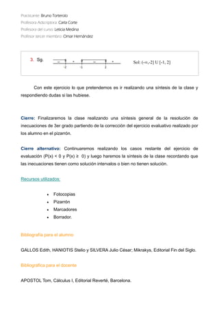 Practicante: Bruno Torterolo 
Profesora Adscriptora: Carla Corte 
Profesora del curso: Leticia Medina 
Profesor tercer miembro: Omar Hernández 
Con este ejercicio lo que pretendemos es ir realizando una síntesis de la clase y respondiendo dudas si las hubiese. 
Cierre: Finalizaremos la clase realizando una síntesis general de resolución inecuaciones de 3er grado partiendo la corrección del ejercicio evaluativo realizado por los alumno en el pizarrón. 
Cierre alternativo: Continuaremos realizando los casos restante del ejercicio de evaluación (P(x) < 0 y ≥ 0) luego haremos la síntesis de clase recordando que las inecuaciones tienen como solución intervalos o bien no solución. 
Recursos utilizados: 
 Fotocopias 
 Pizarrón 
 Marcadores 
 Borrador. 
Bibliografía para el alumno 
GALLOS Edith, HANIOTIS Stelio y SILVERA Julio César; Mikrakys, Editorial Fin del Siglo. 
Bibliográfica para el docente 
APOSTOL Tom, Cálculus I, Editorial Reverté, Barcelona. 
3.Sg. 
Sol: (-∞,-2] U [-1, 2] 