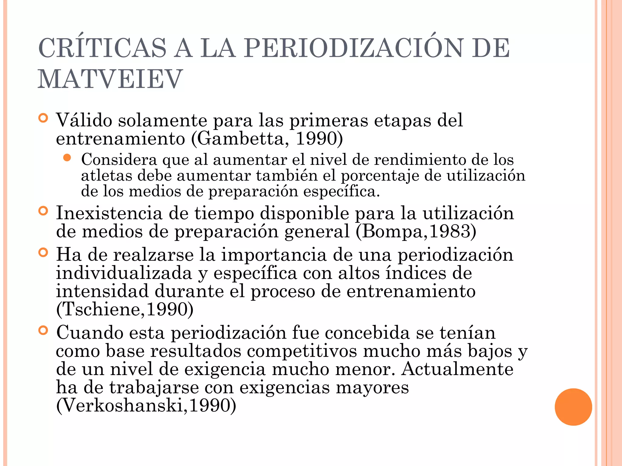 CRÍTICAS A LA PERIODIZACIÓN DE
MATVEIEV
 Válido solamente para las primeras etapas del
entrenamiento (Gambetta, 1990)
 Considera que al aumentar el nivel de rendimiento de los
atletas debe aumentar también el porcentaje de utilización
de los medios de preparación específica.
 Inexistencia de tiempo disponible para la utilización
de medios de preparación general (Bompa,1983)
 Ha de realzarse la importancia de una periodización
individualizada y específica con altos índices de
intensidad durante el proceso de entrenamiento
(Tschiene,1990)
 Cuando esta periodización fue concebida se tenían
como base resultados competitivos mucho más bajos y
de un nivel de exigencia mucho menor. Actualmente
ha de trabajarse con exigencias mayores
(Verkoshanski,1990)
 