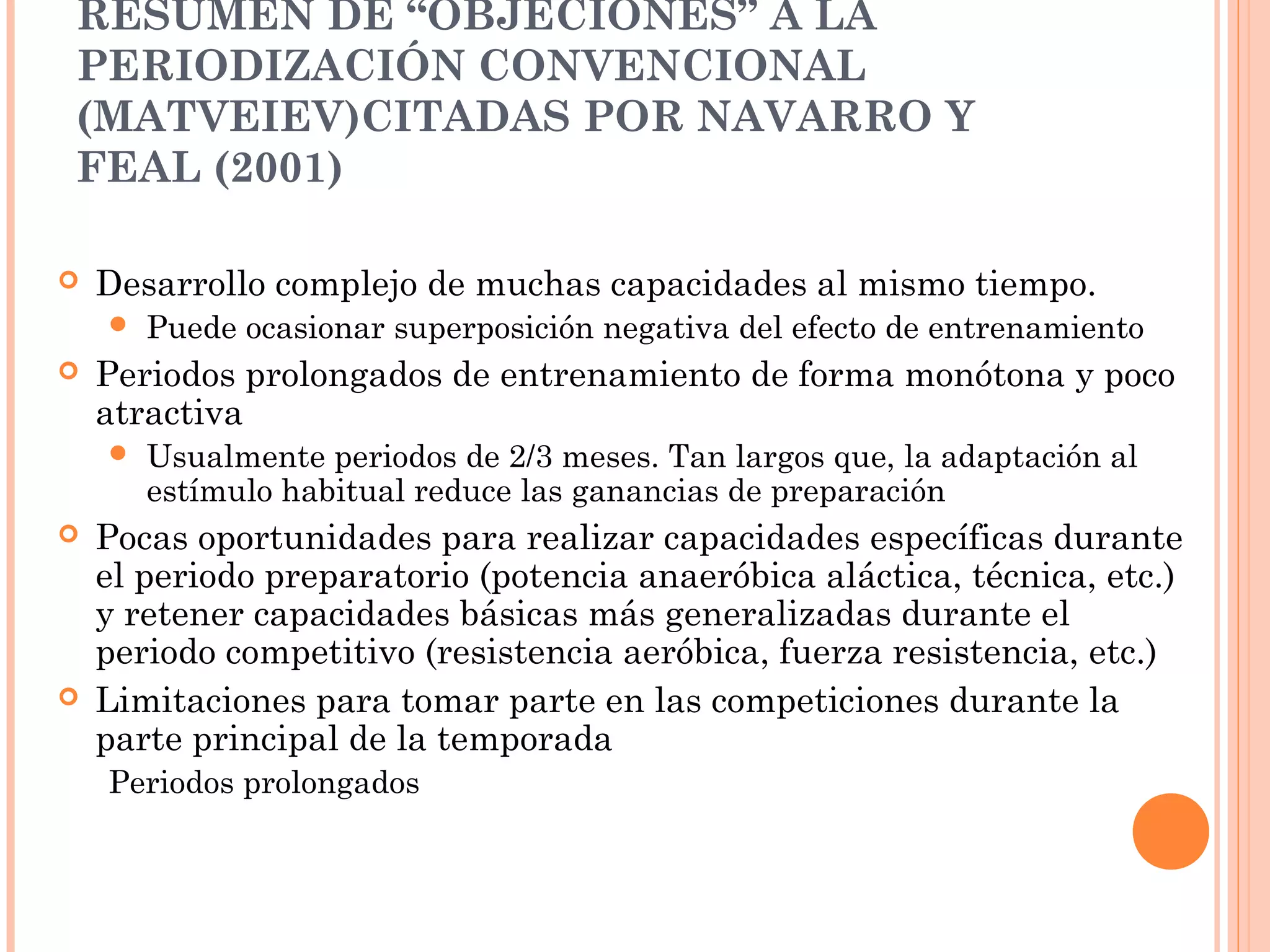 RESUMEN DE “OBJECIONES” A LA
PERIODIZACIÓN CONVENCIONAL
(MATVEIEV)CITADAS POR NAVARRO Y
FEAL (2001)
 Desarrollo complejo de muchas capacidades al mismo tiempo.
 Puede ocasionar superposición negativa del efecto de entrenamiento
 Periodos prolongados de entrenamiento de forma monótona y poco
atractiva
 Usualmente periodos de 2/3 meses. Tan largos que, la adaptación al
estímulo habitual reduce las ganancias de preparación
 Pocas oportunidades para realizar capacidades específicas durante
el periodo preparatorio (potencia anaeróbica aláctica, técnica, etc.)
y retener capacidades básicas más generalizadas durante el
periodo competitivo (resistencia aeróbica, fuerza resistencia, etc.)
 Limitaciones para tomar parte en las competiciones durante la
parte principal de la temporada
Periodos prolongados
 