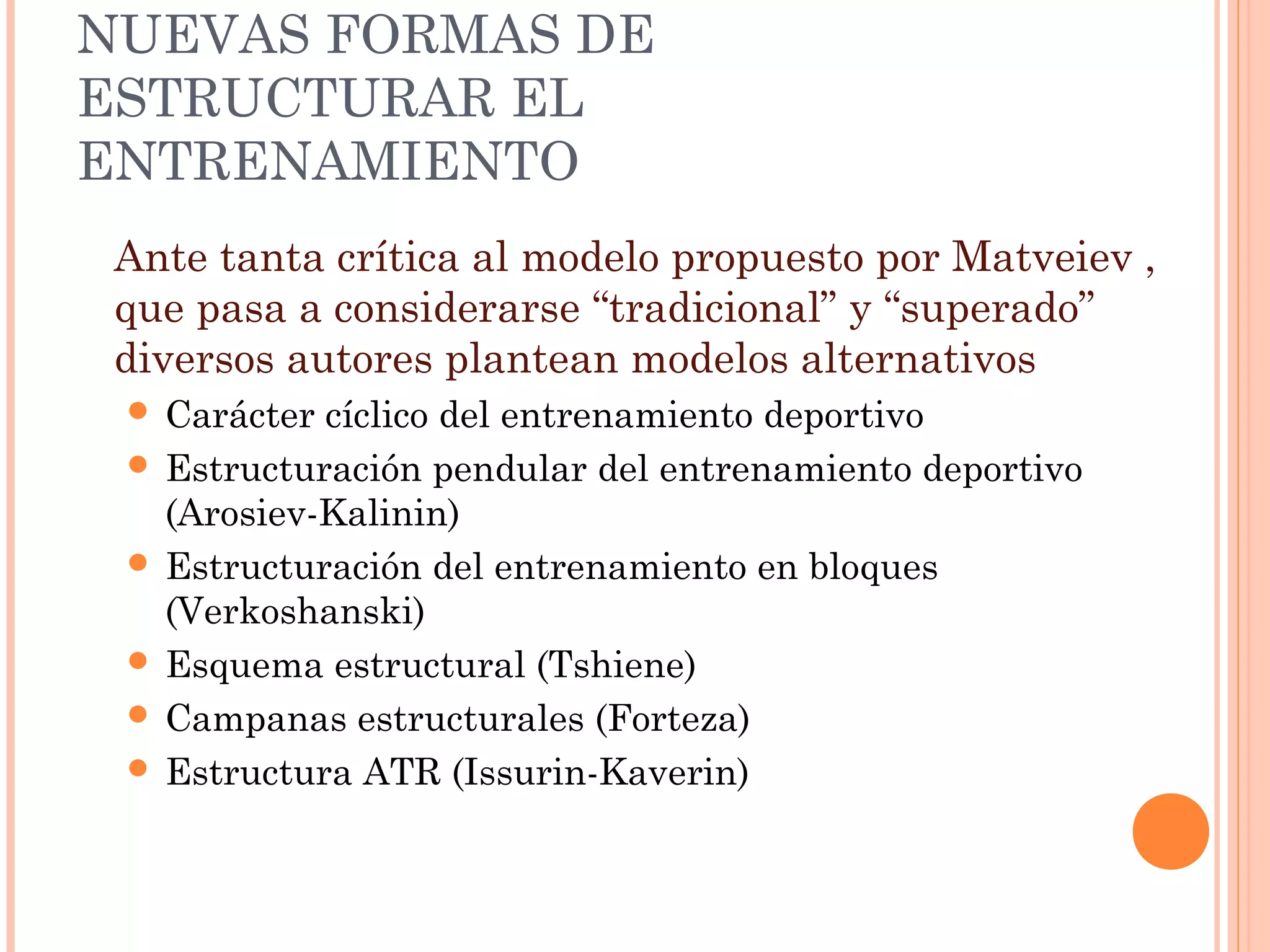 NUEVAS FORMAS DE
ESTRUCTURAR EL
ENTRENAMIENTO
Ante tanta crítica al modelo propuesto por Matveiev ,
que pasa a considerarse “tradicional” y “superado”
diversos autores plantean modelos alternativos
 Carácter cíclico del entrenamiento deportivo
 Estructuración pendular del entrenamiento deportivo
(Arosiev-Kalinin)
 Estructuración del entrenamiento en bloques
(Verkoshanski)
 Esquema estructural (Tshiene)
 Campanas estructurales (Forteza)
 Estructura ATR (Issurin-Kaverin)
 