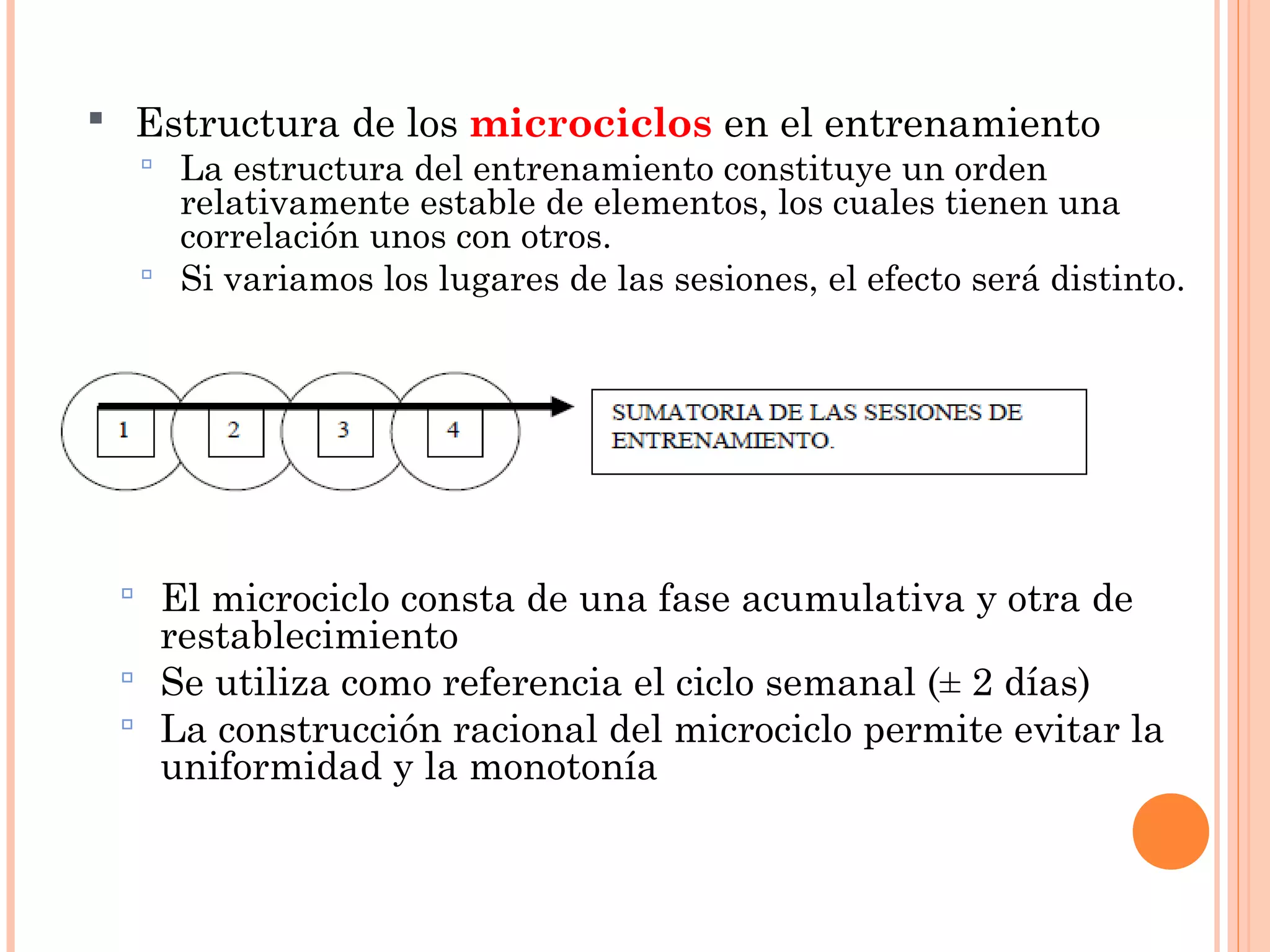  Estructura de los microciclos en el entrenamiento
 La estructura del entrenamiento constituye un orden
relativamente estable de elementos, los cuales tienen una
correlación unos con otros.
 Si variamos los lugares de las sesiones, el efecto será distinto.
 El microciclo consta de una fase acumulativa y otra de
restablecimiento
 Se utiliza como referencia el ciclo semanal (± 2 días)
 La construcción racional del microciclo permite evitar la
uniformidad y la monotonía
 