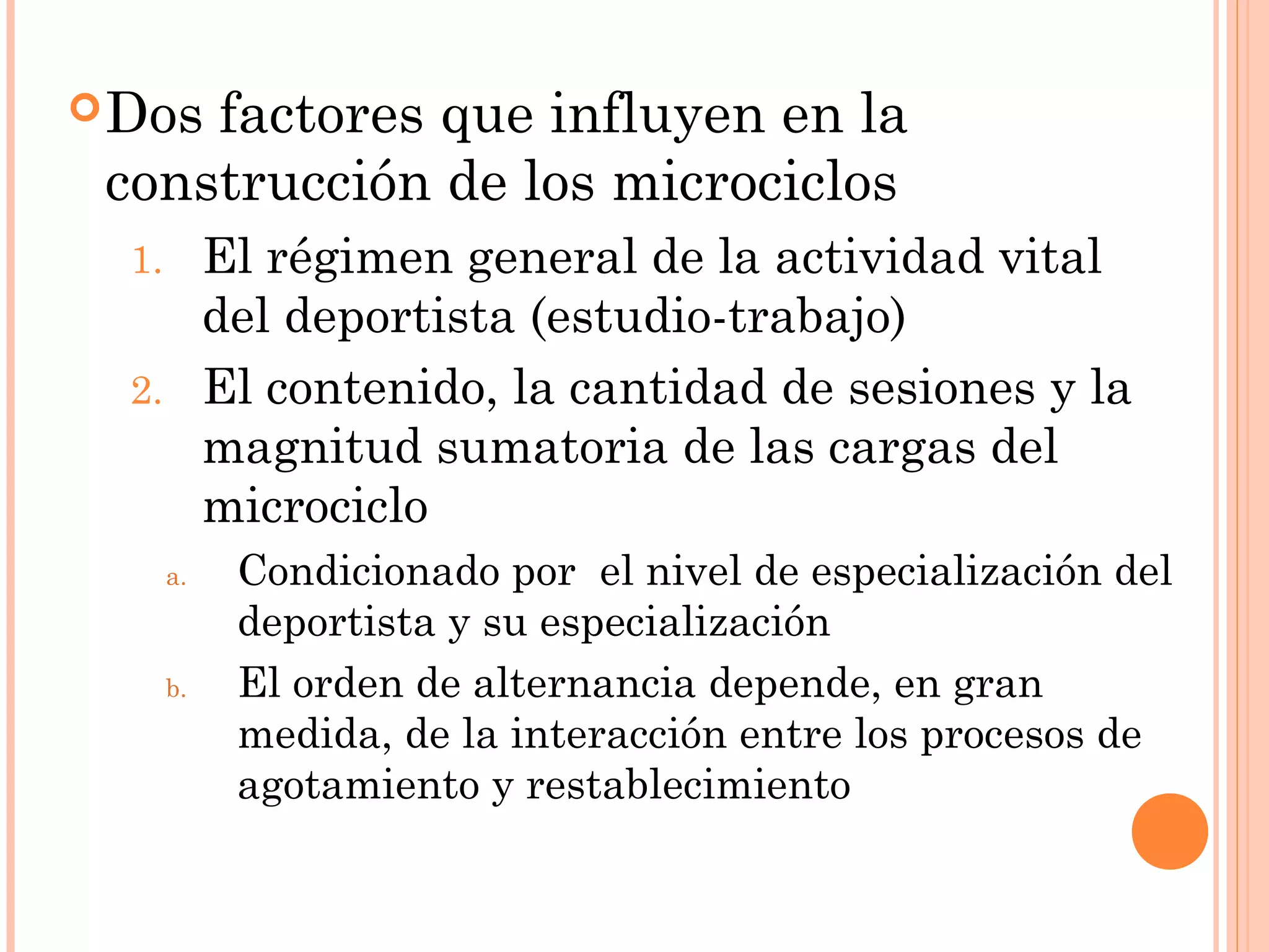 Dos factores que influyen en la
construcción de los microciclos
1. El régimen general de la actividad vital
del deportista (estudio-trabajo)
2. El contenido, la cantidad de sesiones y la
magnitud sumatoria de las cargas del
microciclo
a. Condicionado por el nivel de especialización del
deportista y su especialización
b. El orden de alternancia depende, en gran
medida, de la interacción entre los procesos de
agotamiento y restablecimiento
 