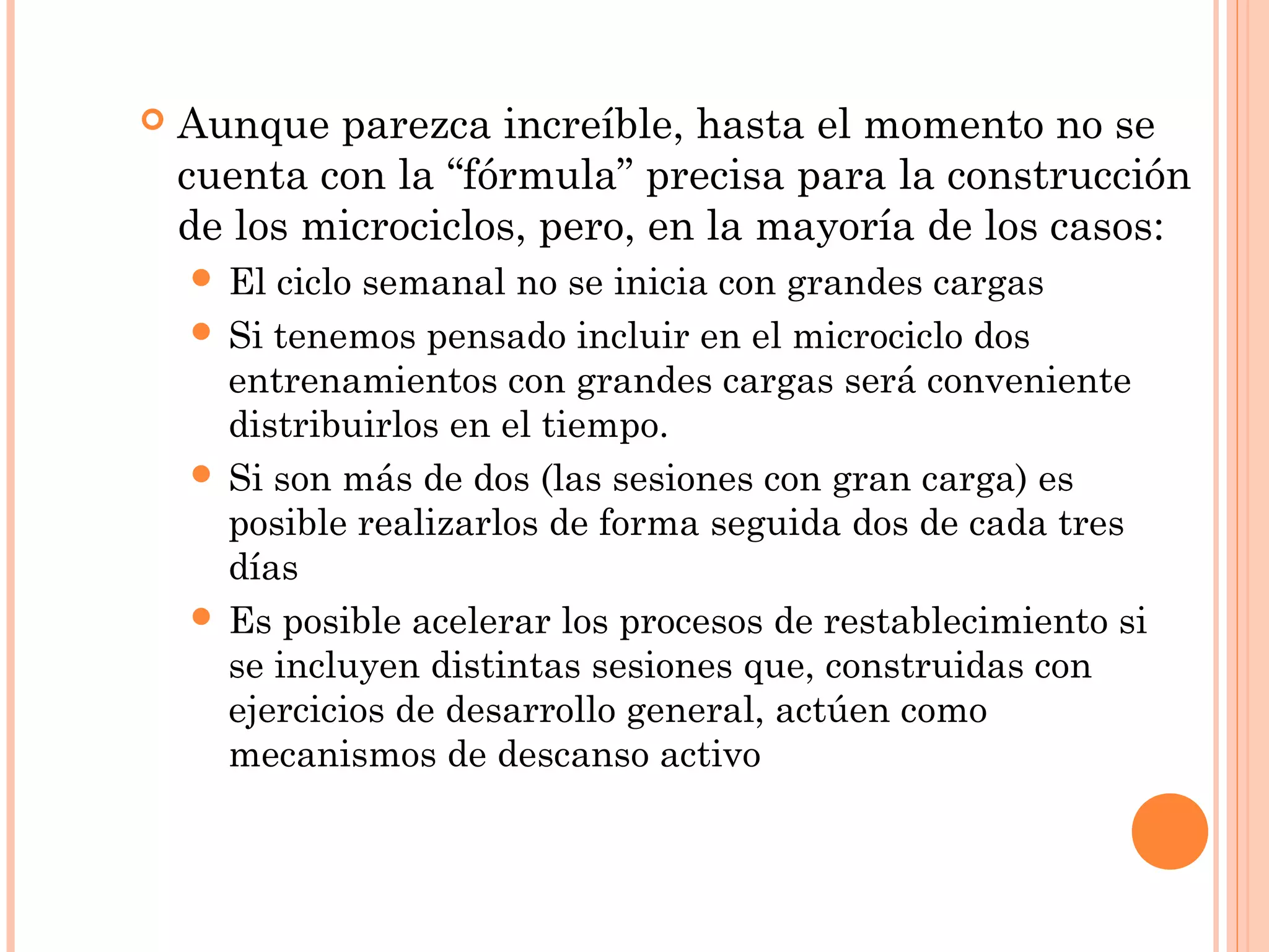  Aunque parezca increíble, hasta el momento no se
cuenta con la “fórmula” precisa para la construcción
de los microciclos, pero, en la mayoría de los casos:
 El ciclo semanal no se inicia con grandes cargas
 Si tenemos pensado incluir en el microciclo dos
entrenamientos con grandes cargas será conveniente
distribuirlos en el tiempo.
 Si son más de dos (las sesiones con gran carga) es
posible realizarlos de forma seguida dos de cada tres
días
 Es posible acelerar los procesos de restablecimiento si
se incluyen distintas sesiones que, construidas con
ejercicios de desarrollo general, actúen como
mecanismos de descanso activo
 