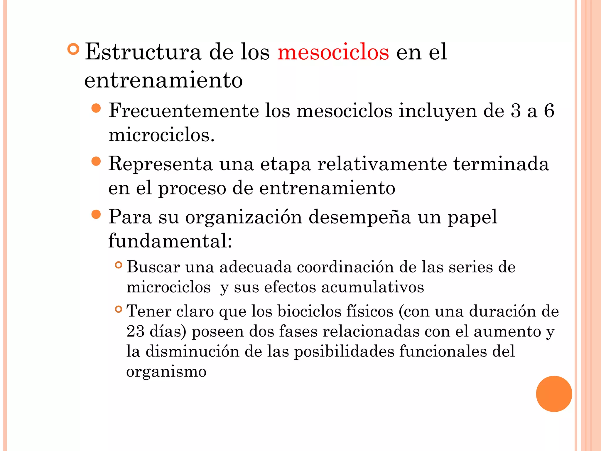  Estructura de los mesociclos en el
entrenamiento
Frecuentemente los mesociclos incluyen de 3 a 6
microciclos.
Representa una etapa relativamente terminada
en el proceso de entrenamiento
Para su organización desempeña un papel
fundamental:
 Buscar una adecuada coordinación de las series de
microciclos y sus efectos acumulativos
 Tener claro que los biociclos físicos (con una duración de
23 días) poseen dos fases relacionadas con el aumento y
la disminución de las posibilidades funcionales del
organismo
 
