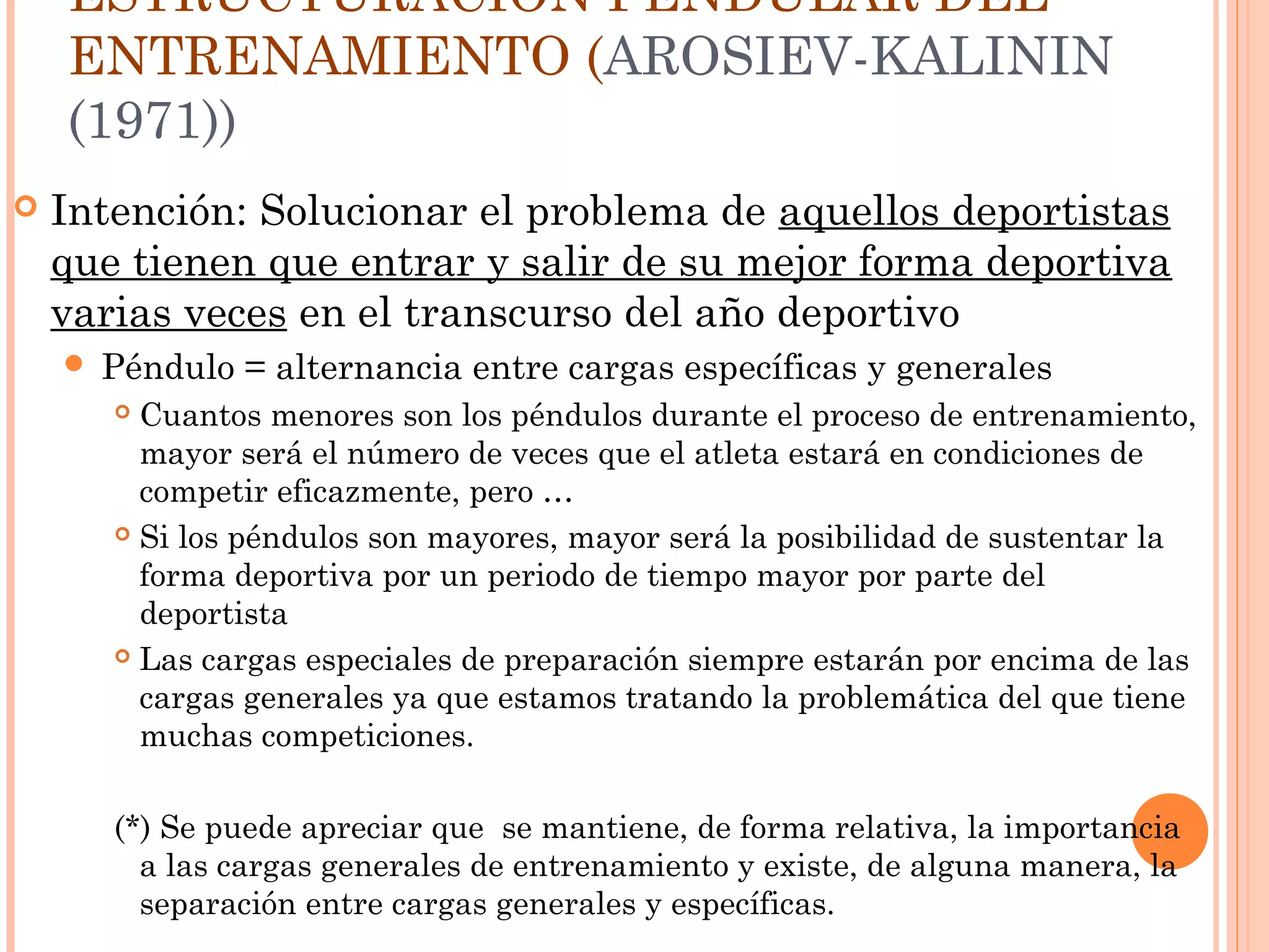 ESTRUCTURACIÓN PENDULAR DEL
ENTRENAMIENTO (AROSIEV-KALININ
(1971))
 Intención: Solucionar el problema de aquellos deportistas
que tienen que entrar y salir de su mejor forma deportiva
varias veces en el transcurso del año deportivo
 Péndulo = alternancia entre cargas específicas y generales
 Cuantos menores son los péndulos durante el proceso de entrenamiento,
mayor será el número de veces que el atleta estará en condiciones de
competir eficazmente, pero …
 Si los péndulos son mayores, mayor será la posibilidad de sustentar la
forma deportiva por un periodo de tiempo mayor por parte del
deportista
 Las cargas especiales de preparación siempre estarán por encima de las
cargas generales ya que estamos tratando la problemática del que tiene
muchas competiciones.
(*) Se puede apreciar que se mantiene, de forma relativa, la importancia
a las cargas generales de entrenamiento y existe, de alguna manera, la
separación entre cargas generales y específicas.
 