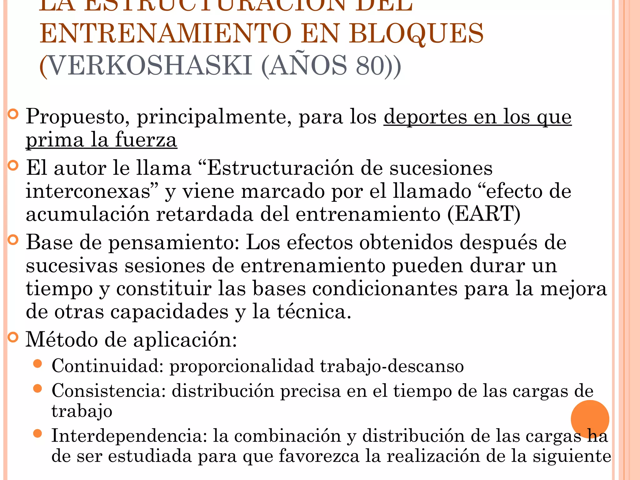LA ESTRUCTURACIÓN DEL
ENTRENAMIENTO EN BLOQUES
(VERKOSHASKI (AÑOS 80))
 Propuesto, principalmente, para los deportes en los que
prima la fuerza
 El autor le llama “Estructuración de sucesiones
interconexas” y viene marcado por el llamado “efecto de
acumulación retardada del entrenamiento (EART)
 Base de pensamiento: Los efectos obtenidos después de
sucesivas sesiones de entrenamiento pueden durar un
tiempo y constituir las bases condicionantes para la mejora
de otras capacidades y la técnica.
 Método de aplicación:
 Continuidad: proporcionalidad trabajo-descanso
 Consistencia: distribución precisa en el tiempo de las cargas de
trabajo
 Interdependencia: la combinación y distribución de las cargas ha
de ser estudiada para que favorezca la realización de la siguiente
 
