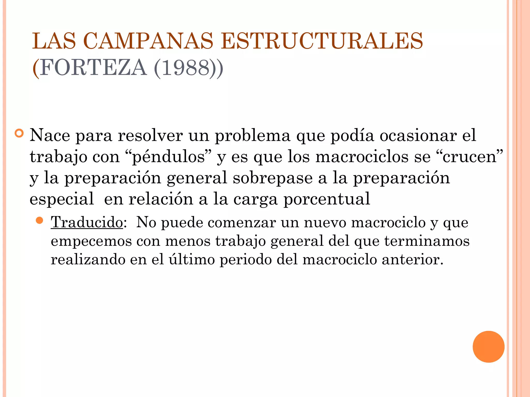 LAS CAMPANAS ESTRUCTURALES
(FORTEZA (1988))
 Nace para resolver un problema que podía ocasionar el
trabajo con “péndulos” y es que los macrociclos se “crucen”
y la preparación general sobrepase a la preparación
especial en relación a la carga porcentual
 Traducido: No puede comenzar un nuevo macrociclo y que
empecemos con menos trabajo general del que terminamos
realizando en el último periodo del macrociclo anterior.
 