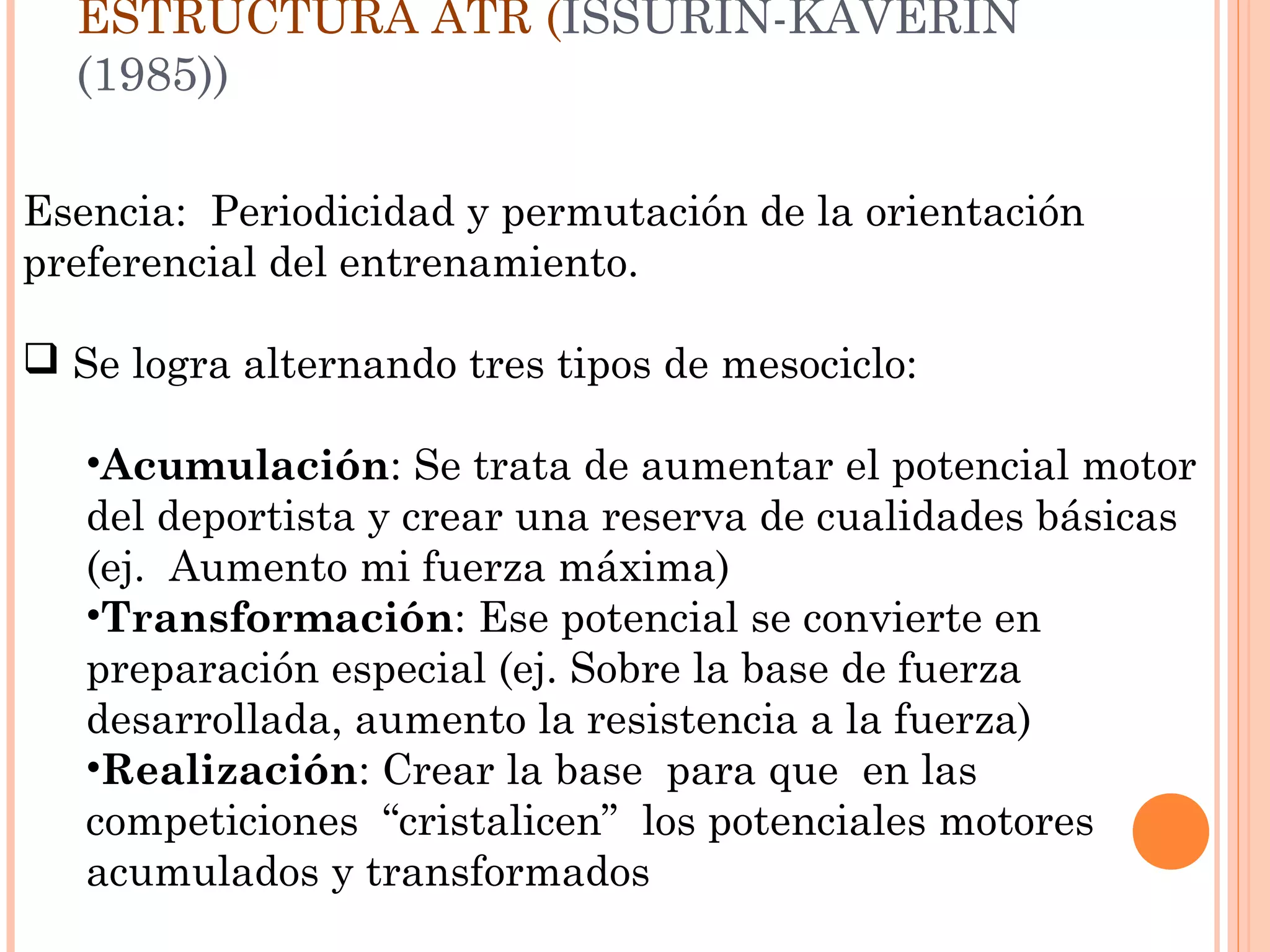 Esencia: Periodicidad y permutación de la orientación
preferencial del entrenamiento.
 Se logra alternando tres tipos de mesociclo:
•Acumulación: Se trata de aumentar el potencial motor
del deportista y crear una reserva de cualidades básicas
(ej. Aumento mi fuerza máxima)
•Transformación: Ese potencial se convierte en
preparación especial (ej. Sobre la base de fuerza
desarrollada, aumento la resistencia a la fuerza)
•Realización: Crear la base para que en las
competiciones “cristalicen” los potenciales motores
acumulados y transformados
ESTRUCTURA ATR (ISSURIN-KAVERIN
(1985))
 
