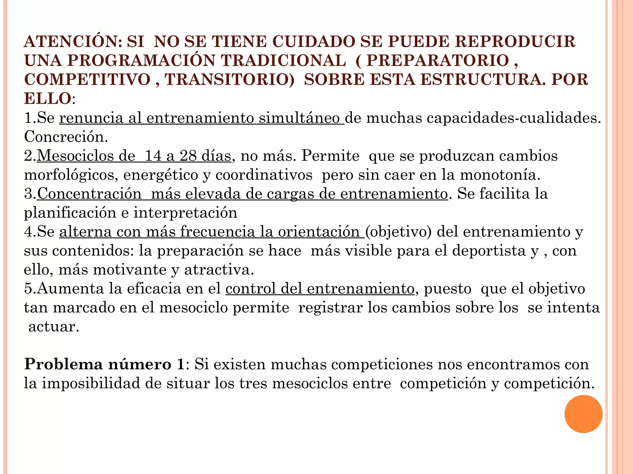 ATENCIÓN: SI NO SE TIENE CUIDADO SE PUEDE REPRODUCIR
UNA PROGRAMACIÓN TRADICIONAL ( PREPARATORIO ,
COMPETITIVO , TRANSITORIO) SOBRE ESTA ESTRUCTURA. POR
ELLO:
1.Se renuncia al entrenamiento simultáneo de muchas capacidades-cualidades.
Concreción.
2.Mesociclos de 14 a 28 días, no más. Permite que se produzcan cambios
morfológicos, energético y coordinativos pero sin caer en la monotonía.
3.Concentración más elevada de cargas de entrenamiento. Se facilita la
planificación e interpretación
4.Se alterna con más frecuencia la orientación (objetivo) del entrenamiento y
sus contenidos: la preparación se hace más visible para el deportista y , con
ello, más motivante y atractiva.
5.Aumenta la eficacia en el control del entrenamiento, puesto que el objetivo
tan marcado en el mesociclo permite registrar los cambios sobre los se intenta
actuar.
Problema número 1: Si existen muchas competiciones nos encontramos con
la imposibilidad de situar los tres mesociclos entre competición y competición.
 