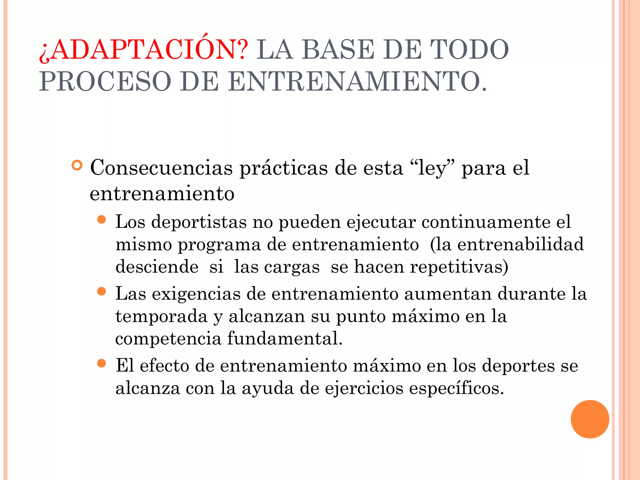 ¿ADAPTACIÓN? LA BASE DE TODO
PROCESO DE ENTRENAMIENTO.
 Consecuencias prácticas de esta “ley” para el
entrenamiento
 Los deportistas no pueden ejecutar continuamente el
mismo programa de entrenamiento (la entrenabilidad
desciende si las cargas se hacen repetitivas)
 Las exigencias de entrenamiento aumentan durante la
temporada y alcanzan su punto máximo en la
competencia fundamental.
 El efecto de entrenamiento máximo en los deportes se
alcanza con la ayuda de ejercicios específicos.
 