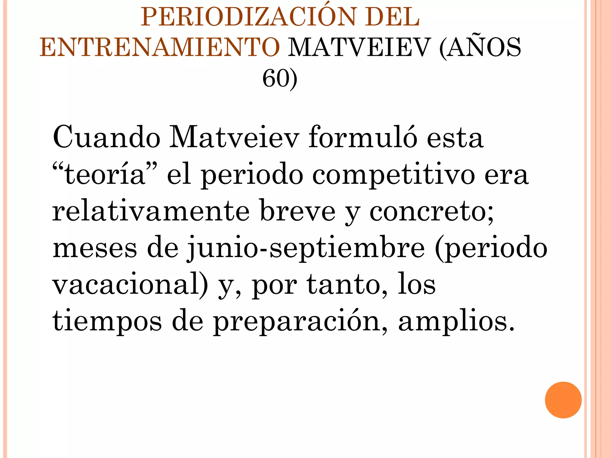 Cuando Matveiev formuló esta
“teoría” el periodo competitivo era
relativamente breve y concreto;
meses de junio-septiembre (periodo
vacacional) y, por tanto, los
tiempos de preparación, amplios.
PERIODIZACIÓN DEL
ENTRENAMIENTO MATVEIEV (AÑOS
60)
 