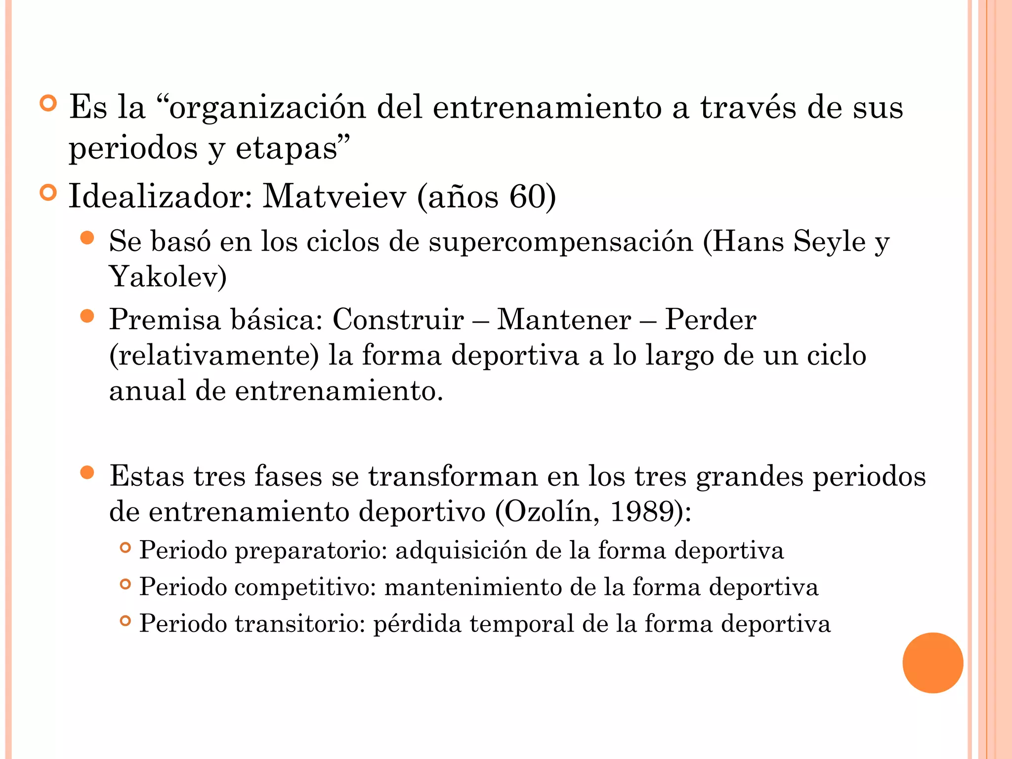  Es la “organización del entrenamiento a través de sus
periodos y etapas”
 Idealizador: Matveiev (años 60)
 Se basó en los ciclos de supercompensación (Hans Seyle y
Yakolev)
 Premisa básica: Construir – Mantener – Perder
(relativamente) la forma deportiva a lo largo de un ciclo
anual de entrenamiento.
 Estas tres fases se transforman en los tres grandes periodos
de entrenamiento deportivo (Ozolín, 1989):
 Periodo preparatorio: adquisición de la forma deportiva
 Periodo competitivo: mantenimiento de la forma deportiva
 Periodo transitorio: pérdida temporal de la forma deportiva
 