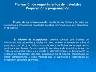 El plan de aprovisionamiento, detallando las fechas y tamaños de
los pedidos a proveedores para todas aquellas referencias que son adquiridas
en el exterior.
El informe de excepciones: permite conocer que órdenes de
fabricación van retrasadas y cuales son sus posibles repercusiones sobre el
plan de producción y en última instancia sobre las fechas de entrega de los
pedidos a los clientes. Se comprende la importancia de esta información con
vistas a renegociar estas si es posible o, alternativamente, el lanzamiento de
órdenes de fabricación urgentes, adquisición en el exterior, contratación de
horas extraordinarias u otras medidas que el supervisor o responsable de
producción considere oportunas.
Planeación de requerimientos de materiales
Preparación y programación.
 