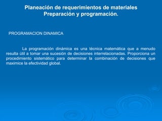 Planeación de requerimientos de materiales
Preparación y programación.
PROGRAMACION DINAMICA
La programación dinámica es una técnica matemática que a menudo
resulta útil a tomar una sucesión de decisiones interrelacionadas. Proporciona un
procedimiento sistemático para determinar la combinación de decisiones que
maximice la efectividad global.
 