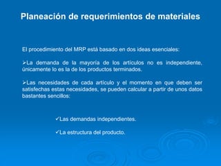 Planeación de requerimientos de materiales
El procedimiento del MRP está basado en dos ideas esenciales:
La demanda de la mayoría de los artículos no es independiente,
únicamente lo es la de los productos terminados.
Las necesidades de cada artículo y el momento en que deben ser
satisfechas estas necesidades, se pueden calcular a partir de unos datos
bastantes sencillos:
Las demandas independientes.
La estructura del producto.
 