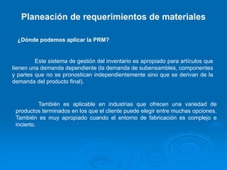 Planeación de requerimientos de materiales
¿Dónde podemos aplicar la PRM?
Este sistema de gestión del inventario es apropiado para artículos que
tienen una demanda dependiente (la demanda de subensambles, componentes
y partes que no se pronostican independientemente sino que se derivan de la
demanda del producto final).
También es aplicable en industrias que ofrecen una variedad de
productos terminados en los que el cliente puede elegir entre muchas opciones.
También es muy apropiado cuando el entorno de fabricación es complejo e
incierto.
 