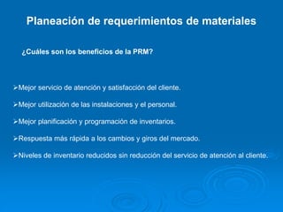 Planeación de requerimientos de materiales
¿Cuáles son los beneficios de la PRM?
Mejor servicio de atención y satisfacción del cliente.
Mejor utilización de las instalaciones y el personal.
Mejor planificación y programación de inventarios.
Respuesta más rápida a los cambios y giros del mercado.
Niveles de inventario reducidos sin reducción del servicio de atención al cliente.
 