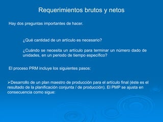 Requerimientos brutos y netos
Hay dos preguntas importantes de hacer.
¿Qué cantidad de un artículo es necesario?
¿Cuándo se necesita un artículo para terminar un número dado de
unidades, en un periodo de tiempo específico?
El proceso PRM incluye los siguientes pasos:
Desarrollo de un plan maestro de producción para el artículo final (éste es el
resultado de la planificación conjunta / de producción). El PMP se ajusta en
consecuencia como sigue:
 