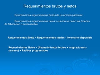 Requerimientos brutos y netos
Determinar los requerimientos brutos de un artículo particular.
Determinar los requerimientos netos y cuando se harán las órdenes
de fabricación o subensamble.
Requerimientos Bruto = Requerimientos totales - inventario disponible
Requerimientos Netos = (Requerimientos brutos + asignaciones) -
(a mano) + Recibos programados
 