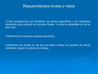 Crea cronogramas que identifican las partes específicas y los materiales
requeridos para producir los artículos finales. La lista de materiales es útil en
este caso.
Determina los números exactos necesarios.
Determina las fechas en las que se deben realizar los pedidos de dichos
materiales, según los plazos de entrega.
Requerimientos brutos y netos
 