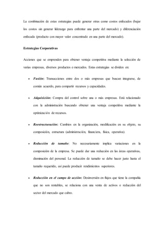 La combinación de estas estrategias puede generar otras como costos enfocados (bajar
los costos sin generar liderazgo para enfrentar una parte del mercado) y diferenciación
enfocada (producto con mayor valor concentrado en una parte del mercado).
Estrategias Corporativas
Acciones que se emprenden para obtener ventaja competitiva mediante la selección de
varias empresas, diversos productos o mercados. Estas estrategias se dividen en:
 Fusión: Transacciones entre dos o más empresas que buscan integrarse, de
común acuerdo, para compartir recursos y capacidades.
 Adquisición: Compra del control sobre una o más empresas. Está relacionado
con la administración buscando obtener una ventaja competitiva mediante la
optimización de recursos.
 Reestructuración: Cambios en la organización, modificación en su objeto, su
composición, estructura (administración, financiera, física, operativa).
 Reducción de tamaño: No necesariamente implica variaciones en la
composición de la empresa. Se puede dar una reducción en las áreas operativas,
disminución del personal. La reducción de tamaño se debe hacer justo hasta el
tamaño requerido, así puede producir rendimientos superiores.
 Reducción en el campo de acción: Desinversión en flujos que tiene la compañía
que no son rentables, se relaciona con una venta de activos o reducción del
sector del mercado que cubro.
 