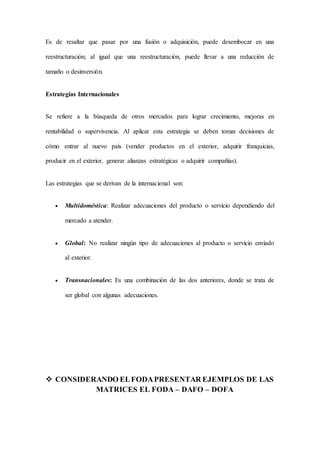 Es de resaltar que pasar por una fusión o adquisición, puede desembocar en una
reestructuración; al igual que una reestructuración, puede llevar a una reducción de
tamaño o desinversión.
Estrategias Internacionales
Se refiere a la búsqueda de otros mercados para lograr crecimiento, mejoras en
rentabilidad o supervivencia. Al aplicar esta estrategia se deben tomar decisiones de
cómo entrar al nuevo país (vender productos en el exterior, adquirir franquicias,
producir en el exterior, generar alianzas estratégicas o adquirir compañías).
Las estrategias que se derivan de la internacional son:
 Multidoméstica: Realizar adecuaciones del producto o servicio dependiendo del
mercado a atender.
 Global: No realizar ningún tipo de adecuaciones al producto o servicio enviado
al exterior.
 Transnacionales: Es una combinación de las dos anteriores, donde se trata de
ser global con algunas adecuaciones.
 CONSIDERANDO ELFODAPRESENTAR EJEMPLOS DE LAS
MATRICES EL FODA – DAFO – DOFA
 