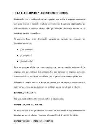  LA ELECCION DE NUEVOS COMPETIDORES
Continuando con el análisis del entorno específico que rodea la empresa observamos
que, para conocer el mercado en el que se desenvolverá la actividad empresarial no es
suficiente conocer a nuestros clientes, sino que, debemos detenernos también en el
estudio de nuestros competidores.
Si queremos llegar a un determinado segmento de mercado, nos plateamos las
cuestiones básicas de:
 ¿Qué producto?
 ¿A qué precio?
 ¿Por qué medio?
Pero no podemos olvidar que estas cuestiones no son un cuestión autónoma de la
empresa, sino que existen en todo mercado, los, unas personas y/o empresas que como
nosotros satisfacen las mismas necesidades, por lo que debemos conocer quiénes son.
Utilizando el ejemplo anterior, si lo que me gustaría con mi suegro es quedar como el
mejor yerno, vemos que las decisiones se modifican ya que no solo está la relación:
EMPRESA <> CLIENTE
Sino que ahora también debo conocer cuál es la relación entre:
COMPETIDORES <> CLIENTE
Es decir, ver que es lo que ofrecerán "los otros". De esta manera lo que pretendemos es
introducirnos en esa relación y desplazar al competidor de la elección del cliente:
COMPETIDORES < EMPRESA > CLIENTE
 