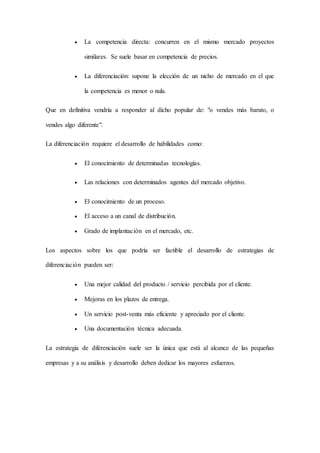  La competencia directa: concurren en el mismo mercado proyectos
similares. Se suele basar en competencia de precios.
 La diferenciación: supone la elección de un nicho de mercado en el que
la competencia es menor o nula.
Que en definitiva vendría a responder al dicho popular de: "o vendes más barato, o
vendes algo diferente".
La diferenciación requiere el desarrollo de habilidades como:
 El conocimiento de determinadas tecnologías.
 Las relaciones con determinados agentes del mercado objetivo.
 El conocimiento de un proceso.
 El acceso a un canal de distribución.
 Grado de implantación en el mercado, etc.
Los aspectos sobre los que podría ser factible el desarrollo de estrategias de
diferenciación pueden ser:
 Una mejor calidad del producto / servicio percibida por el cliente.
 Mejoras en los plazos de entrega.
 Un servicio post-venta más eficiente y apreciado por el cliente.
 Una documentación técnica adecuada.
La estrategia de diferenciación suele ser la única que está al alcance de las pequeñas
empresas y a su análisis y desarrollo deben dedicar los mayores esfuerzos.
 