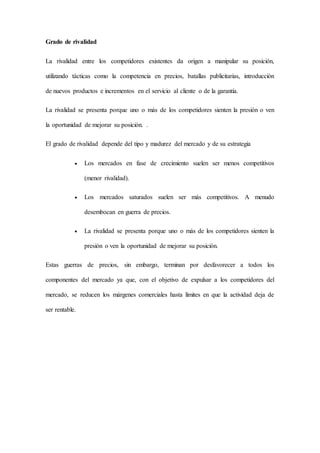 Grado de rivalidad
La rivalidad entre los competidores existentes da origen a manipular su posición,
utilizando tácticas como la competencia en precios, batallas publicitarias, introducción
de nuevos productos e incrementos en el servicio al cliente o de la garantía.
La rivalidad se presenta porque uno o más de los competidores sienten la presión o ven
la oportunidad de mejorar su posición. .
El grado de rivalidad depende del tipo y madurez del mercado y de su estrategia
 Los mercados en fase de crecimiento suelen ser menos competitivos
(menor rivalidad).
 Los mercados saturados suelen ser más competitivos. A menudo
desembocan en guerra de precios.
 La rivalidad se presenta porque uno o más de los competidores sienten la
presión o ven la oportunidad de mejorar su posición.
Estas guerras de precios, sin embargo, terminan por desfavorecer a todos los
componentes del mercado ya que, con el objetivo de expulsar a los competidores del
mercado, se reducen los márgenes comerciales hasta límites en que la actividad deja de
ser rentable.
 
