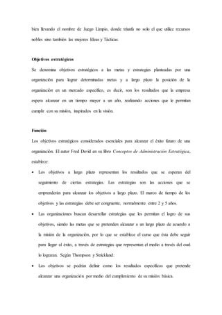 bien llevando el nombre de Juego Limpio, donde triunfa no solo el que utilice recursos
nobles sino también las mejores Ideas y Tácticas.
Objetivos estratégicos
Se denomina objetivos estratégicos a las metas y estrategias planteadas por una
organización para lograr determinadas metas y a largo plazo la posición de la
organización en un mercado específico, es decir, son los resultados que la empresa
espera alcanzar en un tiempo mayor a un año, realizando acciones que le permitan
cumplir con su misión, inspirados en la visión.
Función
Los objetivos estratégicos considerados esenciales para alcanzar el éxito futuro de una
organización. El autor Fred David en su libro Conceptos de Administración Estratégica,
establece:
 Los objetivos a largo plazo representan los resultados que se esperan del
seguimiento de ciertas estrategias. Las estrategias son las acciones que se
emprenderán para alcanzar los objetivos a largo plazo. El marco de tiempo de los
objetivos y las estrategias debe ser congruente, normalmente entre 2 y 5 años.
 Las organizaciones buscan desarrollar estrategias que les permitan el logro de sus
objetivos, siendo las metas que se pretenden alcanzar a un largo plazo de acuerdo a
la misión de la organización, por lo que se establece el curso que ésta debe seguir
para llegar al éxito, a través de estrategias que representan el medio a través del cual
lo lograran. Según Thompson y Strickland:
 Los objetivos se podrán definir como los resultados específicos que pretende
alcanzar una organización por medio del cumplimiento de su misión básica.
 