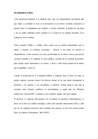 INTRODUCCIÓN
Todo profesional dedicado a la auditoría sabe, que con independencia del informe final
que emita, su actividad se basa en la prestación de un servicio al cliente consistente en
aportar horas al cumplimiento del contrato o servicio solicitado, la gestión de una firma
o de un auditor individual estará centrada en el control de los tiempos incurridos en la
realización de los trabajos.
Todo Contador Público y Auditor, debe contar con un espíritu emprendedor que lo
aliente a mejorar su condición económica – laboral, y una forma de hacerlo es
independizarse o bien asociarse con otros profesionales de la misma carrera para prestar
servicios contables y de auditoría al sector público y privado de la sociedad Ecuatoriana,
para otorgar mayor importancia a la carrera, y llevar a cabo tareas propias de la misma,
que la dignifique como tal.
Cuando el profesional de la Contaduría Pública y Auditoría tiene el deseo de tener su
propia empresa, necesita conocer las diversas formas en las que puede desempeñar la
profesión y de acuerdo a sus necesidades y objetivos, deberá elegir la que más le
conviene, para después establecer el procedimiento a seguir ante las diferentes
instituciones para inscribir su empresa y los requisitos legales que debe cumplir.
El proyecto se relaciona directamente con el fomento de iniciativas emprendedoras, es
decir con la idea de estudiar, investigar y sobre todo aprender directamente todos y cada
uno de los requisitos necesarios para constituir una empresa, en este caso nuestra propia
firma de auditores denominada “BIG DATE”.
 