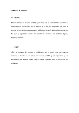 MISION Y VISION
 MISION
Prestar servicios de asesoría contable, por medio de los conocimientos, esfuerzos y
experiencias de los miembros que la integran; y el principal compromiso que tiene la
empresa es con las personas naturales y jurídicas que tienen la inquietud de cumplir con
las leyes y reglamentos, además de encontrar la solución a sus problemas legales,
fiscales y contables.
 VISIÓN
Abrir un segmento de mercado y posicionarnos en el mismo como una empresa
confiable y eficiente en el servicio de asesoría contable y así expandirnos y ser
reconocidos por nuestros clientes como la mejor alternativa para la solución de sus
problemas.
 