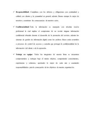  Responsabilidad: Cumplimos con los deberes y obligaciones con continuidad y
calidad con clientes y la comunidad en general; además Damos siempre lo mejor de
nosotros y asumimos las consecuencias de nuestros actos.
 Confidencialidad: Toda la información es manejada con absoluta reserva
profesional la cual implica el compromiso de no revelar ninguna información
confidencial obtenida durante el desarrollo de la prestación del servicio; además los
sistemas de gestión de información digital como los archivos físicos están sometidos
a procesos de control de accesos y custodia que protegen la confidencialidad de la
información del cliente o de la operación.
 Trabajo en equipo: Todos los integrantes de nuestra firma se encuentran
comprometidos y trabajan bajo el mismo objetivo, compartiendo conocimientos,
experiencias y esfuerzos, aportando lo mejor de cada uno y asumiendo
responsabilidades para la consecución de los objetivos de nuestra organización.
 