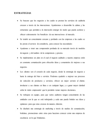 ESTRATEGIAS
 Se buscara que los negocios a los cuales se prestan los servicios de auditoría
crezcan a través de las innovaciones. Ayudaremos a desarrollar la cultura y las
estructuras que permiten a la innovación emerger de modo que pueda acelerar y
ofrecer exitosamente los beneficios de sus innovaciones al mercado.
 Se tendrá un conocimiento cercano y profundo con las empresas a las cuales se
les presta el servicio de consultoría, para conocer las necesidades
 Ayudamos a tener una comprensión profunda de su mercado través de modelos
de negocio y del análisis de la competencia y precios.
 Se implementara un plan en el cual el negocio auditado y nuestra empresa estén
en constante comunicación para ofrecerles ideas y comentarios de mejoras a sus
negocios.
 Los clientes son el corazón de cada negocio, desde la estrategia de negocio a
hasta la entrega del bien o servicio. Podemos ayudarle a mejorar sus procesos
de selección de productos y servicios; ofrecer un mejor servicio al cliente;
involucrar a sus clientes en línea o en cualquier lugar, y a ganar mayor claridad
sobre la visión empresarial que le permitirá tomar mejores decisiones.
 Se trabajara en equipo, para que varios auditores tengan conocimiento de las
entidades con la que se está trabajando y cada uno pueda brindar sus ideas y
opiniones para que estas crezcan de manera eficiente.
 Se diseñará una estrategia de marketing a través de medios de comunicación,
boletines, promociones entre otras para hacernos conocer como una empresa de
excelencia en lo que brindamos.
 