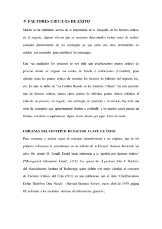  FACTORES CRITICOS DE EXITO
Mucho se ha enfatizado acerca de la importancia de la búsqueda de los factores críticos
en el negocio, algunos afirman que es necesario determinarlos incluso antes de realizar
cualquier planteamiento de las estrategias ya que junto con otras herramientas de
análisis son esenciales para establecer las estrategias.
Una vez analizados los procesos se nos pide que establezcamos puntos críticos de
proceso donde se originan los cuellos de botella o restricciones (E.Goldrat), pero
además están los puntos críticos de reorden, los factores de inflexión del negocio, etc,
etc. Es más se habla de “La Gestión Basada en los Factores Críticos”. En este aparente
mar de factores críticos, puntos clave, puntos de inflexión, puntos críticos referidos al
éxito de un proceso, un negocio, una estrategia, un producto o un servicio, hay toda una
serie de conceptos que aparentemente tienden a confundir, y en muchos casos parece un
término orientado a implementar alguna teoría ideada por algún Gurú de moda.
ORÍGENES DEL CONCEPTO DE FACTOR CLAVE DE ÉXITO
Para comenzar a aclarar mejor el concepto remontémonos a sus orígenes, una de los
primeras referencias la encontramos en un artículo de la Harvard Business Reviewde los
años 60s donde D. Ronald Daniel hacía referencia a la “gestión por factores críticos”
(“Management Information Crisis”, p111). Fue quizás fue el profesor John F. Rockart,
del Massachusetts Institute of Technology quien definió con mejor claridad el concepto
de Factores Críticos del Éxito (FCE) en una publicación con el título ‘ChiefExecutives
Define TheirOwn Data Needs’ (Harvard Business Review, marzo abril de 1979, página
81) referente a los nacientes sistemas de información gerencial.
 