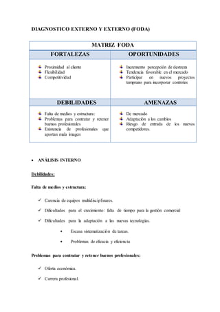 DIAGNOSTICO EXTERNO Y EXTERNO (FODA)
MATRIZ FODA
FORTALEZAS OPORTUNIDADES
Proximidad al cliente
Flexibilidad
Competitividad
Incremento percepción de destreza
Tendencia favorable en el mercado
Participar en nuevos proyectos
temprano para incorporar controles
DEBILIDADES AMENAZAS
Falta de medios y estructura:
Problemas para contratar y retener
buenos profesionales
Existencia de profesionales que
aportan mala imagen
De mercado
Adaptación a los cambios
Riesgo de entrada de los nuevos
competidores.
 ANÁLISIS INTERNO
Debilidades:
Falta de medios y estructura:
 Carencia de equipos multidisciplinares.
 Dificultades para el crecimiento: falta de tiempo para la gestión comercial
 Dificultades para la adaptación a las nuevas tecnologías.
• Escasa sistematización de tareas.
• Problemas de eficacia y eficiencia
Problemas para contratar y retener buenos profesionales:
 Oferta económica.
 Carrera profesional.
 