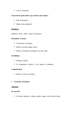  Acceso a formación.
Existencia de profesionales que aportan mala imagen:
 Falta de formación.
 Dudosa ética profesional
Fortalezas:
Definición visión, misión, valores cooperativos.
Proximidad al cliente:
 Conocedores del negocio.
 Relación personal auditor-cliente.
 Relación profesional permanente (no sólo anual).
Flexibilidad:
 Estructura flexible.
 No dependencia exclusiva de los ingresos de auditoría.
Competitividad:
 Menores costes de estructura.
 ANÁLISIS EXTERNO
Amenazas
De mercado:
 Las firmas medianas, e incluso grandes, llegan a todo tipo de cliente.
 