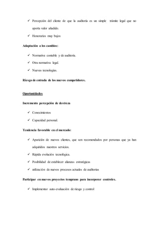  Percepción del cliente de que la auditoría es un simple trámite legal que no
aporta valor añadido.
 Honorarios muy bajos
Adaptación a los cambios:
 Normativa contable y de auditoría.
 Otra normativa legal.
 Nuevas tecnologías.
Riesgo de entrada de los nuevos competidores.
Oportunidades
Incremento percepción de destreza
 Conocimientos
 Capacidad personal.
Tendencia favorable en el mercado:
 Aparición de nuevos clientes, que son recomendados por personas que ya han
adquiridos nuestros servicios.
 Rápida evolución tecnológica.
 Posibilidad de establecer alianzas estratégicas
 utilización de nuevos procesos actuales de auditorias
Participar en nuevos proyectos temprano para incorporar controles.
 Implementar auto-evaluación de riesgo y control
 