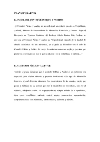 PLAN OPERATIVO
EL PERFIL DEL CONTADOR PÚBLICO Y AUDITOR
El Contador Público y Auditor es un profesional universitario experto en Contabilidad,
Auditoría, Sistemas de Procesamiento de Información, Contraloría y Finanzas. Según el
Diccionario de Términos Contables, del Profesor Alfredo Enrique Ruiz Orellana, se
dice que el Contador Público y Auditor es: “El profesional egresado de la facultad de
ciencias económicas de una universidad, en el grado de Licenciado con el título de
Contador Público y Auditor. Su campo de acción es sumamente amplio ya que tiene que
prestar su colaboración en todo lo que se relacione con la contabilidad y auditoría…”
EL CONTADOR PÚBLICO Y AUDITOR
También se puede mencionar que el Contador Público y Auditor es un profesional con
capacidad para diseñar sistemas y preparar técnicamente todo tipo de información
financiera, el cual determina claramente los requerimientos de los usuarios, puesto que
posee la habilidad no de esperar que ellos le manifiesten sus necesidades, sino por el
contrario, anticiparse a éstas. En su preparación se incluyen materias de la especialidad,
tales como contabilidad, auditoría, control, costos, presupuestos, sistematización,
complementándose con matemática, administración, economía y derecho.
 