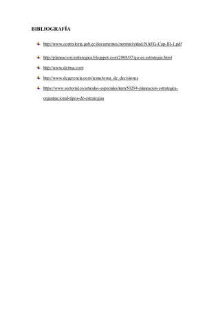 BIBLIOGRAFÍA
http://www.contraloria.gob.ec/documentos/normatividad/NAFG-Cap-III-1.pdf
http://planeacion-estrategica.blogspot.com/2008/07/qu-es-estrategia.html
http://www.deinsa.com
http://www.degerencia.com/tema/toma_de_decisiones
https://www.sectorial.co/articulos-especiales/item/50294-planeacion-estrategica-
organizacional-tipos-de-estrategias
 
